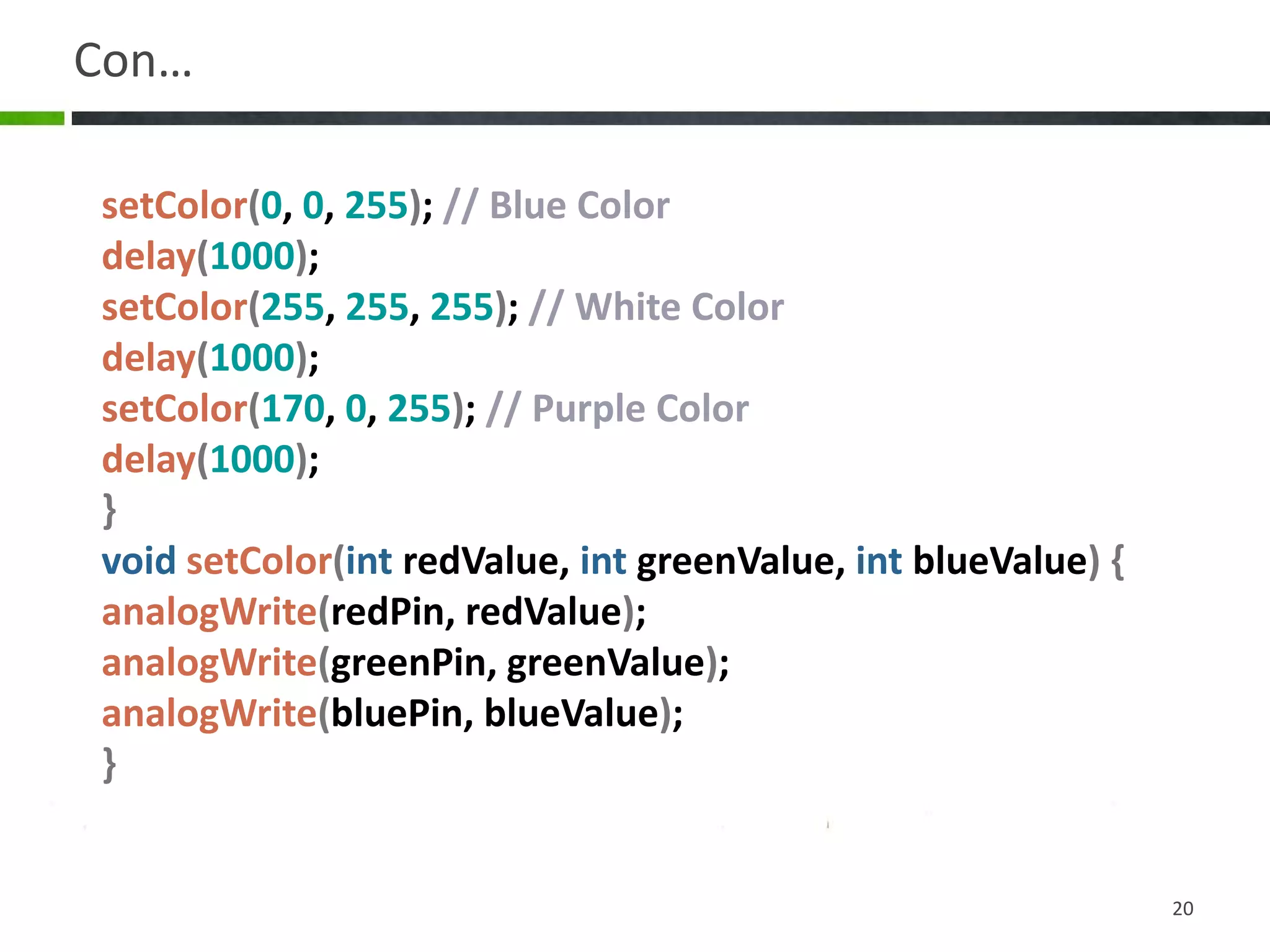 Con…
20
setColor(0, 0, 255); // Blue Color
delay(1000);
setColor(255, 255, 255); // White Color
delay(1000);
setColor(170, 0, 255); // Purple Color
delay(1000);
}
void setColor(int redValue, int greenValue, int blueValue) {
analogWrite(redPin, redValue);
analogWrite(greenPin, greenValue);
analogWrite(bluePin, blueValue);
}
 