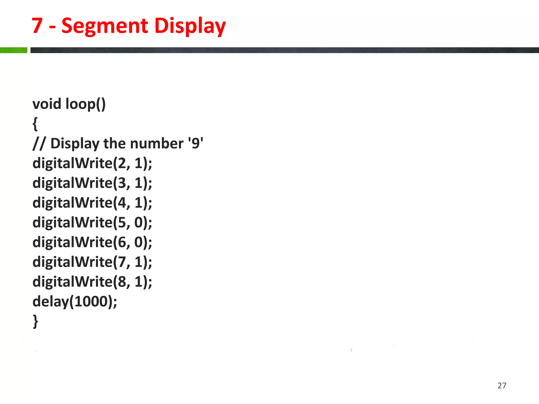7 - Segment Display
void loop()
{
// Display the number '9'
digitalWrite(2, 1);
digitalWrite(3, 1);
digitalWrite(4, 1);
digitalWrite(5, 0);
digitalWrite(6, 0);
digitalWrite(7, 1);
digitalWrite(8, 1);
delay(1000);
}
27
 