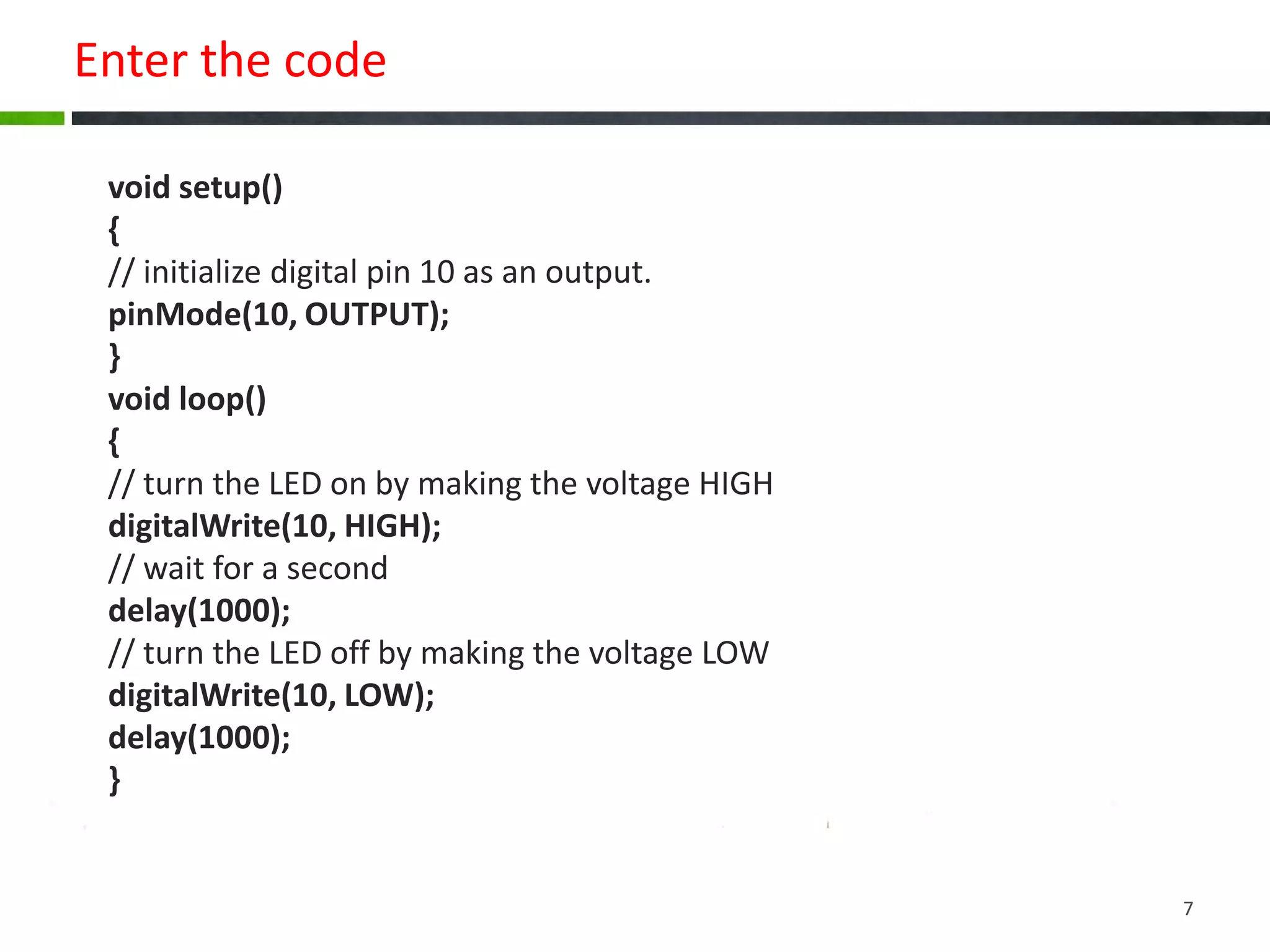 Enter the code
void setup()
{
// initialize digital pin 10 as an output.
pinMode(10, OUTPUT);
}
void loop()
{
// turn the LED on by making the voltage HIGH
digitalWrite(10, HIGH);
// wait for a second
delay(1000);
// turn the LED off by making the voltage LOW
digitalWrite(10, LOW);
delay(1000);
}
7
 