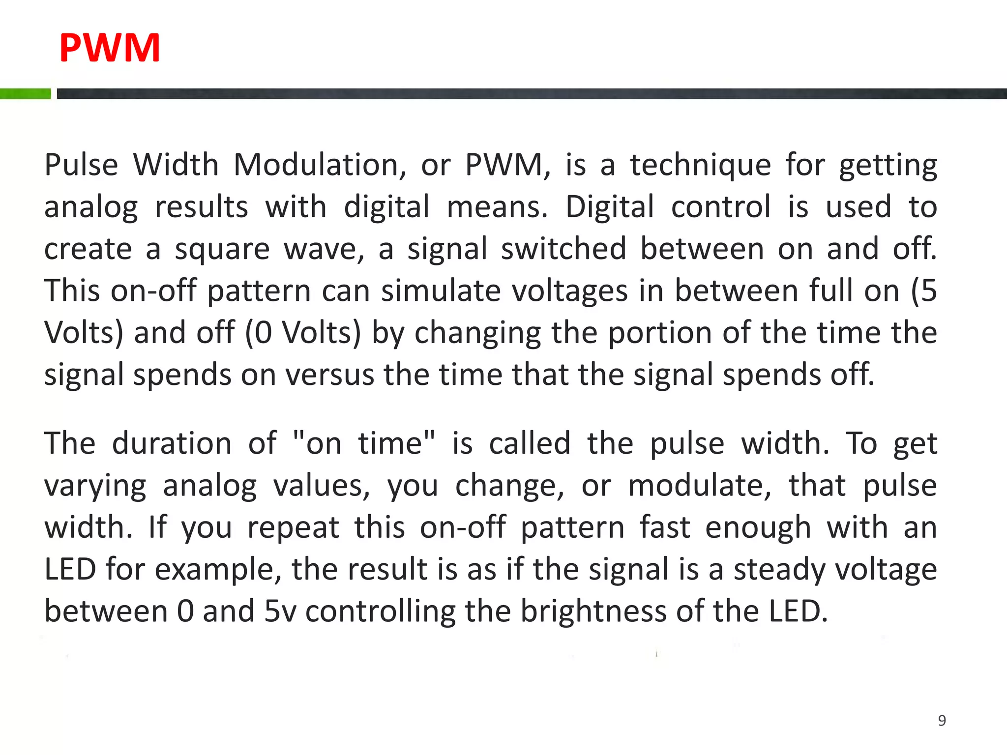 PWM
Pulse Width Modulation, or PWM, is a technique for getting
analog results with digital means. Digital control is used to
create a square wave, a signal switched between on and off.
This on-off pattern can simulate voltages in between full on (5
Volts) and off (0 Volts) by changing the portion of the time the
signal spends on versus the time that the signal spends off.
The duration of "on time" is called the pulse width. To get
varying analog values, you change, or modulate, that pulse
width. If you repeat this on-off pattern fast enough with an
LED for example, the result is as if the signal is a steady voltage
between 0 and 5v controlling the brightness of the LED.
9
 