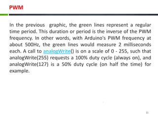PWM
In the previous graphic, the green lines represent a regular
time period. This duration or period is the inverse of the PWM
frequency. In other words, with Arduino's PWM frequency at
about 500Hz, the green lines would measure 2 milliseconds
each. A call to analogWrite() is on a scale of 0 - 255, such that
analogWrite(255) requests a 100% duty cycle (always on), and
analogWrite(127) is a 50% duty cycle (on half the time) for
example.
11
 