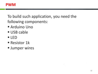 PWM
To build such application, you need the
following components:
 Arduino Uno
 USB cable
 LED
 Resistor 1k
 Jumper wires
12
 