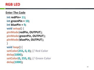 RGB LED
19
int redPin= 11;
int greenPin = 10;
int bluePin = 9;
void setup() {
pinMode(redPin, OUTPUT);
pinMode(greenPin, OUTPUT);
pinMode(bluePin, OUTPUT);
}
void loop() {
setColor(255, 0, 0); // Red Color
delay(1000);
setColor(0, 255, 0); // Green Color
delay(1000);
Enter The Code
 