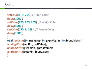 Con…
20
setColor(0, 0, 255); // Blue Color
delay(1000);
setColor(255, 255, 255); // White Color
delay(1000);
setColor(170, 0, 255); // Purple Color
delay(1000);
}
void setColor(int redValue, int greenValue, int blueValue) {
analogWrite(redPin, redValue);
analogWrite(greenPin, greenValue);
analogWrite(bluePin, blueValue);
}
 