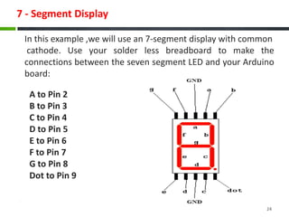 7 - Segment Display
24
A to Pin 2
B to Pin 3
C to Pin 4
D to Pin 5
E to Pin 6
F to Pin 7
G to Pin 8
Dot to Pin 9
In this example ,we will use an 7-segment display with common
cathode. Use your solder less breadboard to make the
connections between the seven segment LED and your Arduino
board:
 