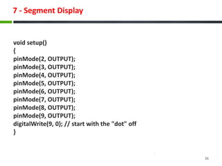 7 - Segment Display
void setup()
{
pinMode(2, OUTPUT);
pinMode(3, OUTPUT);
pinMode(4, OUTPUT);
pinMode(5, OUTPUT);
pinMode(6, OUTPUT);
pinMode(7, OUTPUT);
pinMode(8, OUTPUT);
pinMode(9, OUTPUT);
digitalWrite(9, 0); // start with the "dot" off
}
26
 