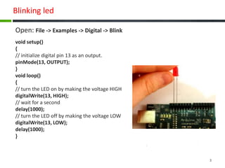 Blinking led
Open: File -> Examples -> Digital -> Blink
void setup()
{
// initialize digital pin 13 as an output.
pinMode(13, OUTPUT);
}
void loop()
{
// turn the LED on by making the voltage HIGH
digitalWrite(13, HIGH);
// wait for a second
delay(1000);
// turn the LED off by making the voltage LOW
digitalWrite(13, LOW);
delay(1000);
}
3
 