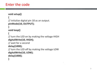 Enter the code
void setup()
{
// initialize digital pin 10 as an output.
pinMode(10, OUTPUT);
}
void loop()
{
// turn the LED on by making the voltage HIGH
digitalWrite(10, HIGH);
// wait for a second
delay(1000);
// turn the LED off by making the voltage LOW
digitalWrite(10, LOW);
delay(1000);
}
7
 