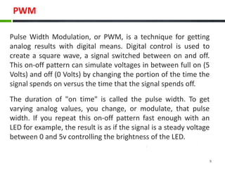 PWM
Pulse Width Modulation, or PWM, is a technique for getting
analog results with digital means. Digital control is used to
create a square wave, a signal switched between on and off.
This on-off pattern can simulate voltages in between full on (5
Volts) and off (0 Volts) by changing the portion of the time the
signal spends on versus the time that the signal spends off.
The duration of "on time" is called the pulse width. To get
varying analog values, you change, or modulate, that pulse
width. If you repeat this on-off pattern fast enough with an
LED for example, the result is as if the signal is a steady voltage
between 0 and 5v controlling the brightness of the LED.
9
 