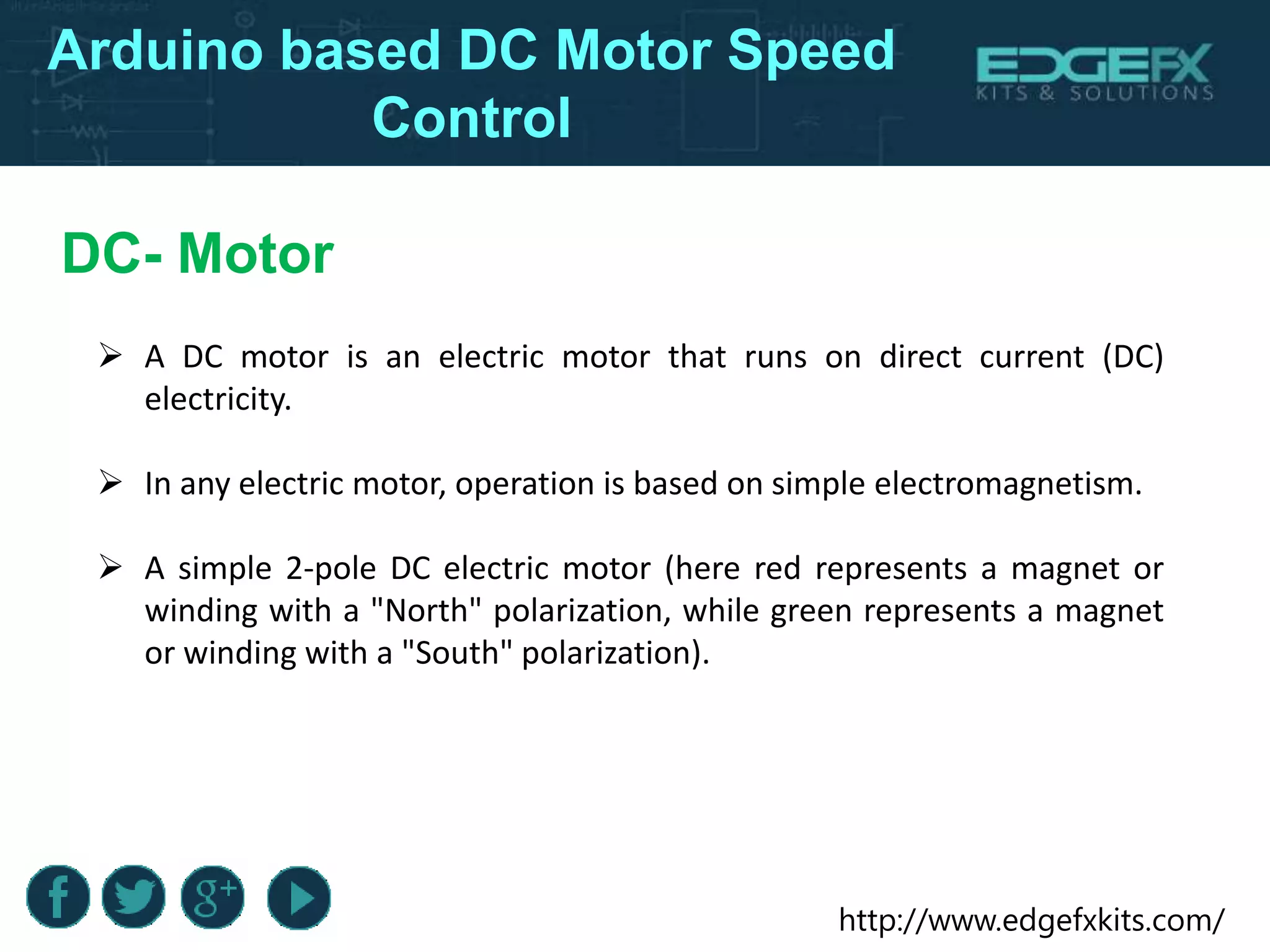 http://www.edgefxkits.com/
Arduino based DC Motor Speed
Control
DC- Motor
 A DC motor is an electric motor that runs on direct current (DC)
electricity.
 In any electric motor, operation is based on simple electromagnetism.
 A simple 2-pole DC electric motor (here red represents a magnet or
winding with a "North" polarization, while green represents a magnet
or winding with a "South" polarization).
 