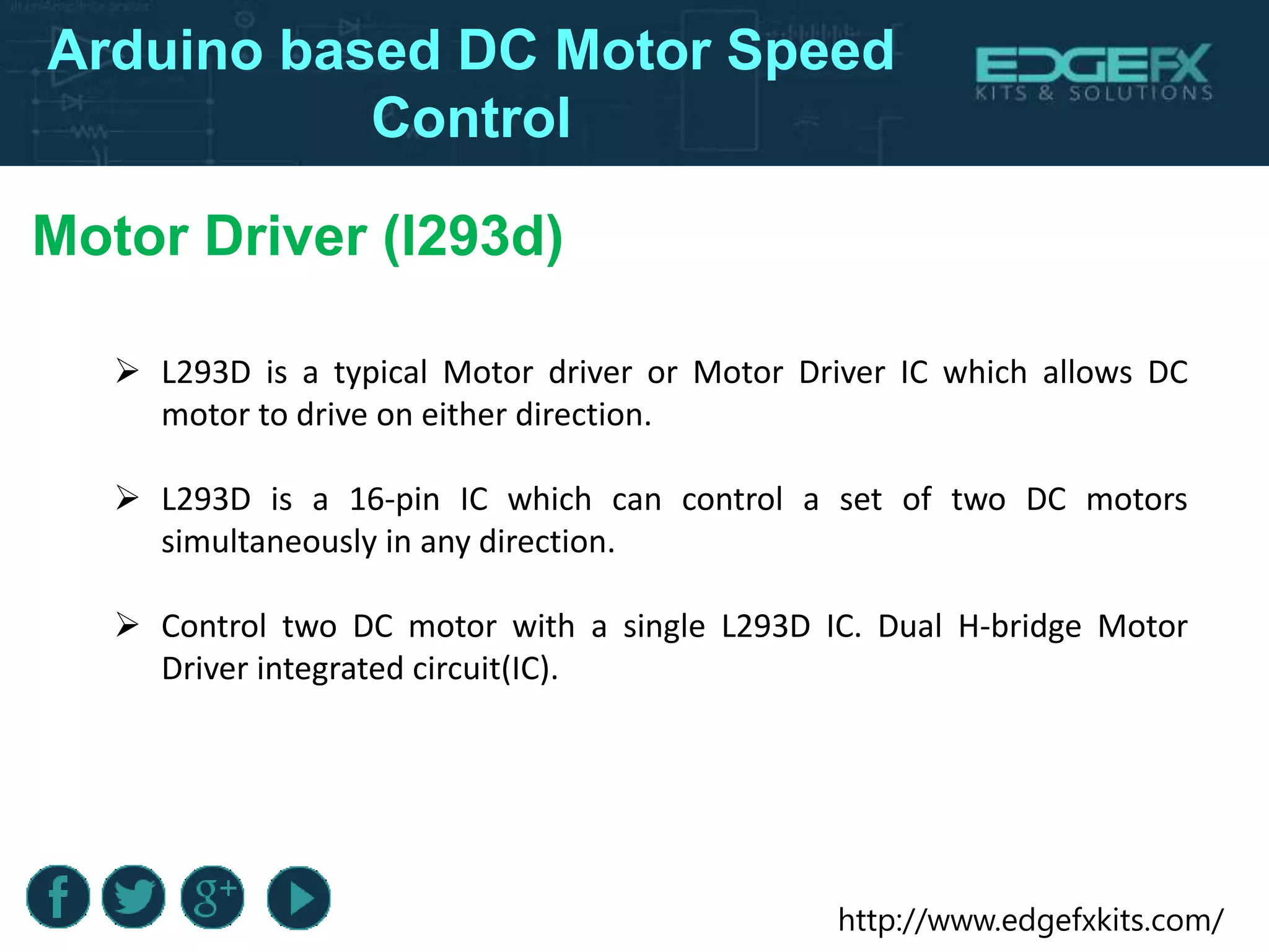 http://www.edgefxkits.com/
Arduino based DC Motor Speed
Control
Motor Driver (l293d)
 L293D is a typical Motor driver or Motor Driver IC which allows DC
motor to drive on either direction.
 L293D is a 16-pin IC which can control a set of two DC motors
simultaneously in any direction.
 Control two DC motor with a single L293D IC. Dual H-bridge Motor
Driver integrated circuit(IC).
 