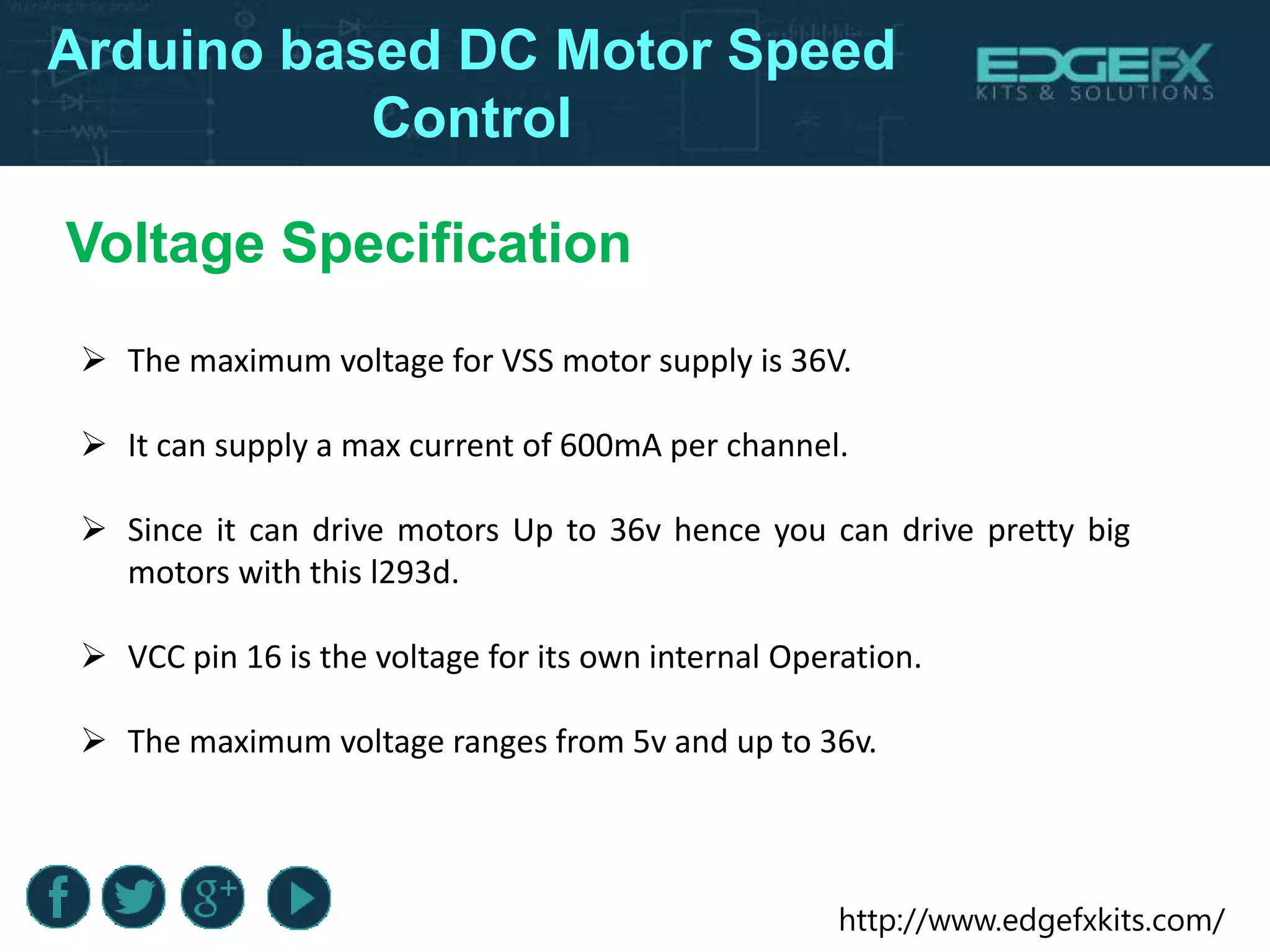 http://www.edgefxkits.com/
Arduino based DC Motor Speed
Control
 The maximum voltage for VSS motor supply is 36V.
 It can supply a max current of 600mA per channel.
 Since it can drive motors Up to 36v hence you can drive pretty big
motors with this l293d.
 VCC pin 16 is the voltage for its own internal Operation.
 The maximum voltage ranges from 5v and up to 36v.
Voltage Specification
 