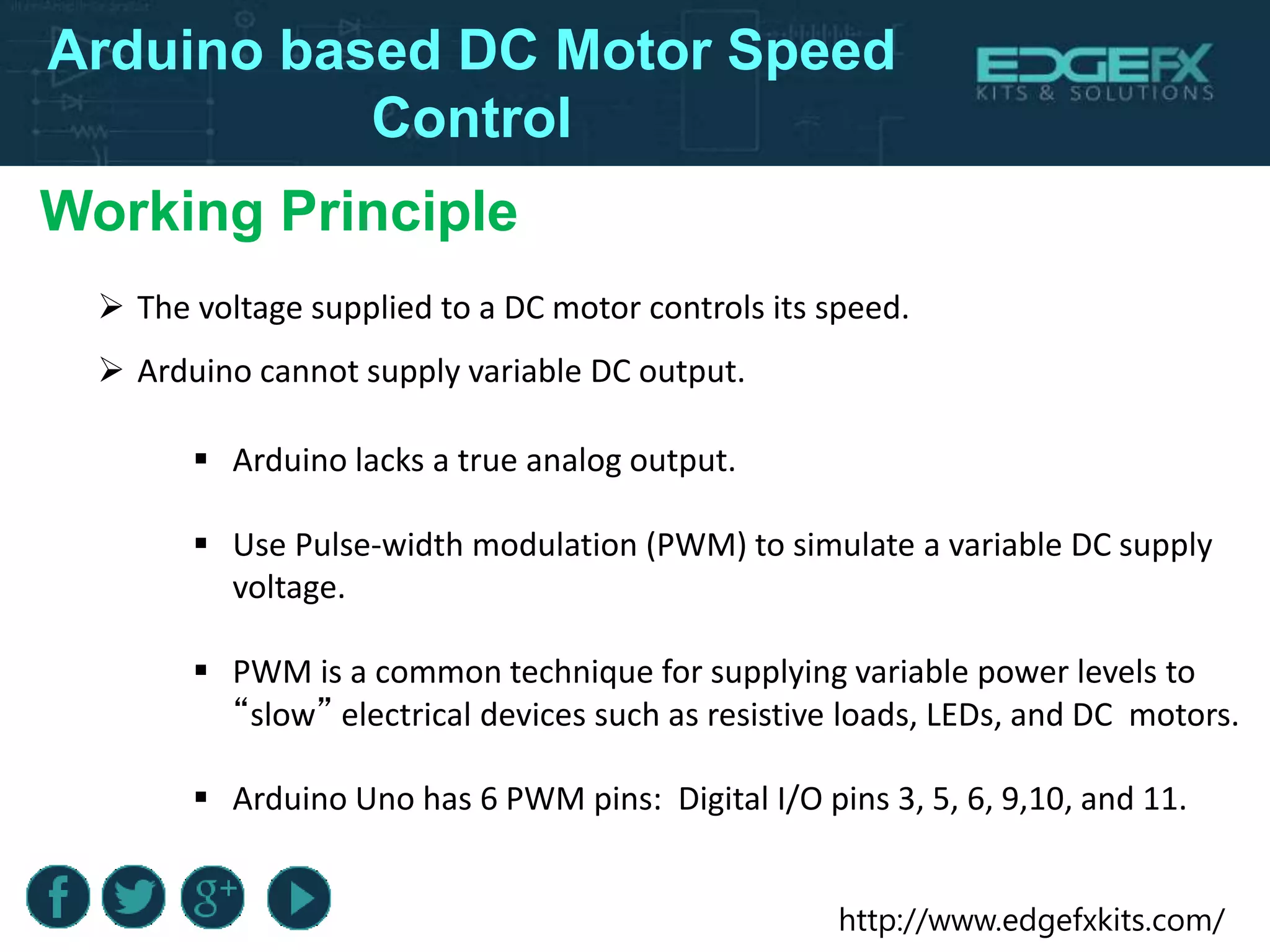 http://www.edgefxkits.com/
Arduino based DC Motor Speed
Control
Working Principle
 The voltage supplied to a DC motor controls its speed.
 Arduino cannot supply variable DC output.
 Arduino lacks a true analog output.
 Use Pulse-width modulation (PWM) to simulate a variable DC supply
voltage.
 PWM is a common technique for supplying variable power levels to
“slow” electrical devices such as resistive loads, LEDs, and DC motors.
 Arduino Uno has 6 PWM pins: Digital I/O pins 3, 5, 6, 9,10, and 11.
 