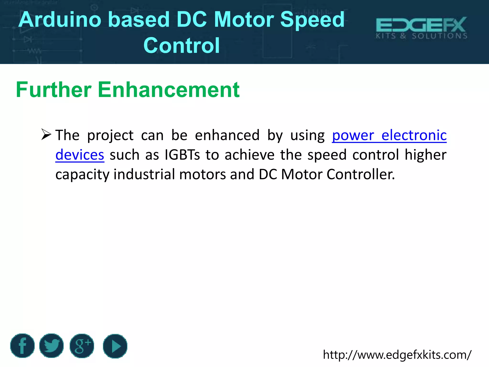 http://www.edgefxkits.com/
Arduino based DC Motor Speed
Control
Further Enhancement
The project can be enhanced by using power electronic
devices such as IGBTs to achieve the speed control higher
capacity industrial motors and DC Motor Controller.
 