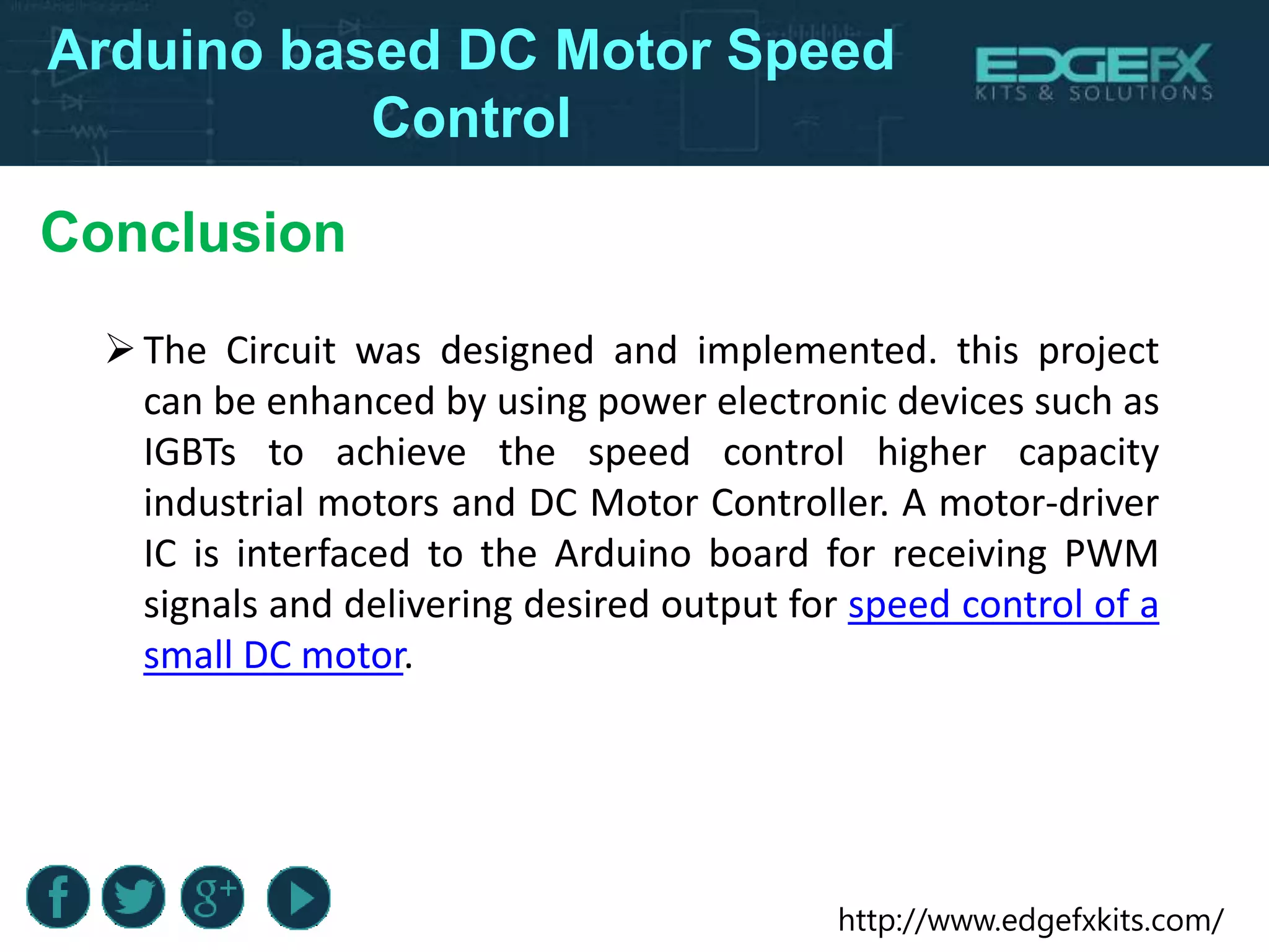 http://www.edgefxkits.com/
Arduino based DC Motor Speed
Control
Conclusion
The Circuit was designed and implemented. this project
can be enhanced by using power electronic devices such as
IGBTs to achieve the speed control higher capacity
industrial motors and DC Motor Controller. A motor-driver
IC is interfaced to the Arduino board for receiving PWM
signals and delivering desired output for speed control of a
small DC motor.
 