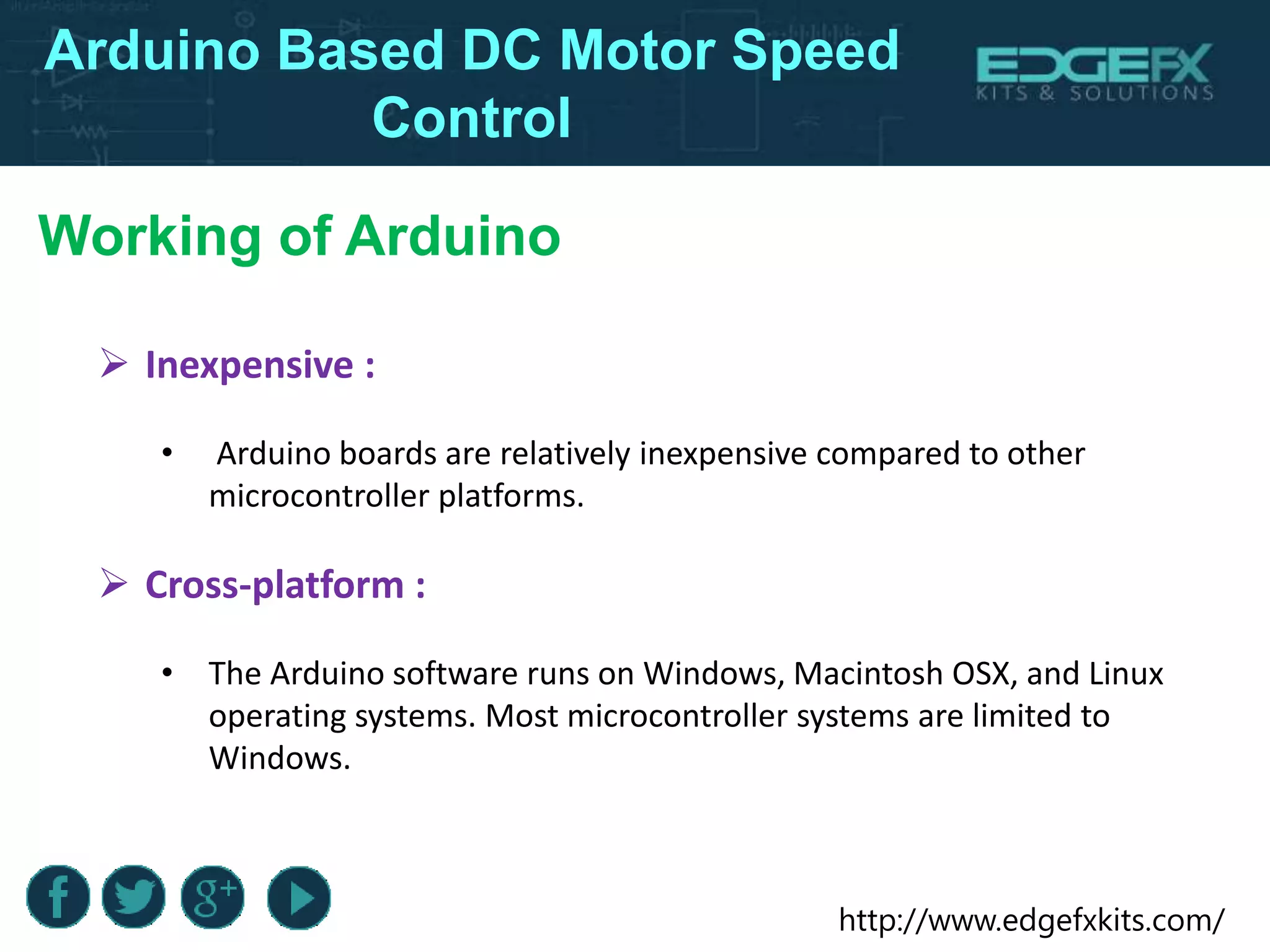 http://www.edgefxkits.com/
Working of Arduino
Arduino Based DC Motor Speed
Control
 Inexpensive :
• Arduino boards are relatively inexpensive compared to other
microcontroller platforms.
 Cross-platform :
• The Arduino software runs on Windows, Macintosh OSX, and Linux
operating systems. Most microcontroller systems are limited to
Windows.
 