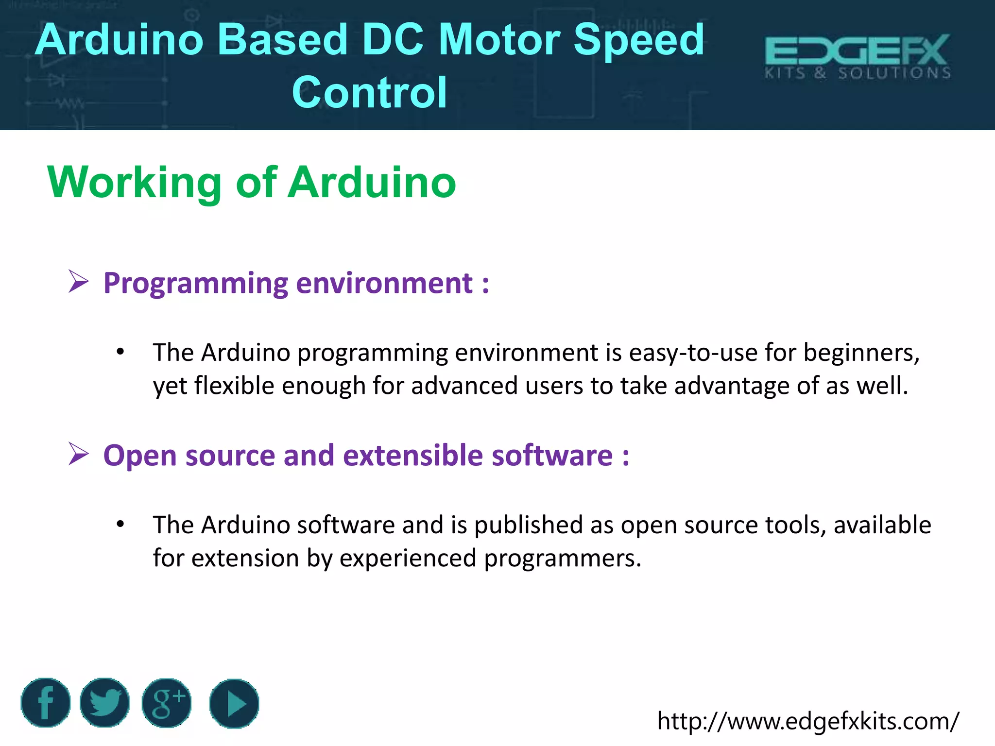http://www.edgefxkits.com/
Arduino Based DC Motor Speed
Control
 Programming environment :
• The Arduino programming environment is easy-to-use for beginners,
yet flexible enough for advanced users to take advantage of as well.
 Open source and extensible software :
• The Arduino software and is published as open source tools, available
for extension by experienced programmers.
Working of Arduino
 
