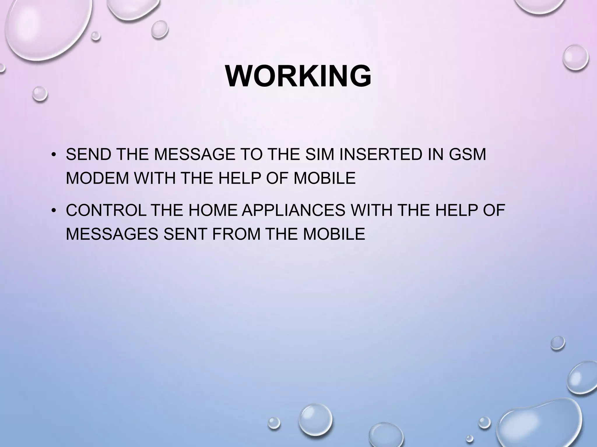 WORKING
• SEND THE MESSAGE TO THE SIM INSERTED IN GSM
MODEM WITH THE HELP OF MOBILE
• CONTROL THE HOME APPLIANCES WITH THE HELP OF
MESSAGES SENT FROM THE MOBILE
 