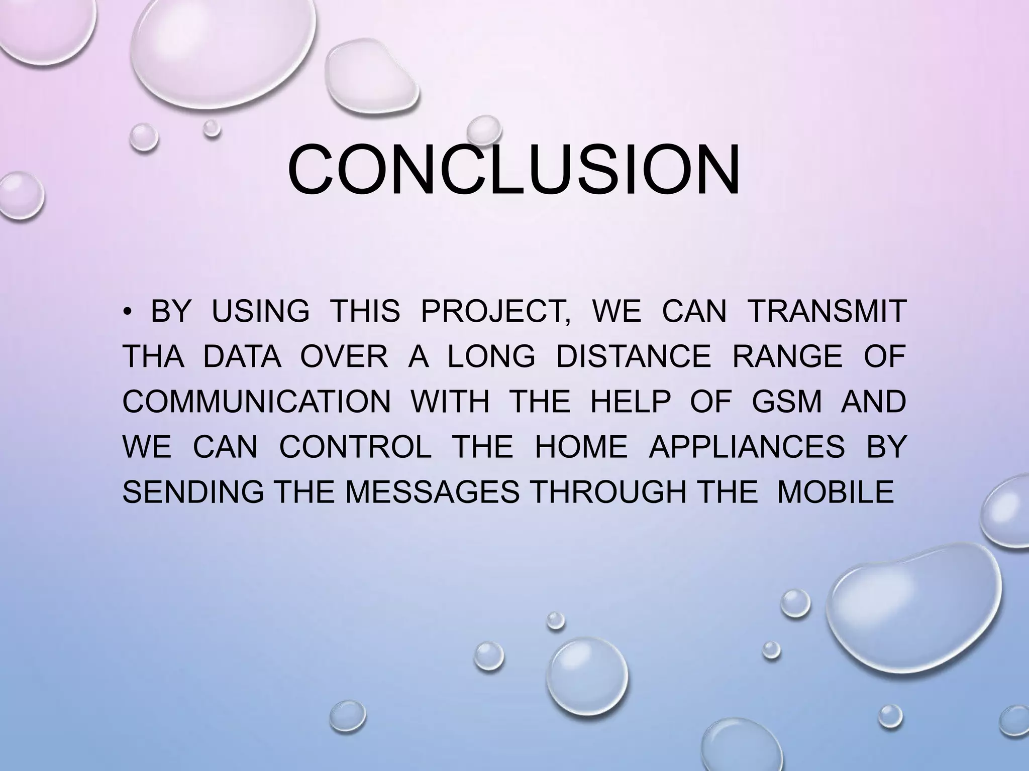 CONCLUSION
• BY USING THIS PROJECT, WE CAN TRANSMIT
THA DATA OVER A LONG DISTANCE RANGE OF
COMMUNICATION WITH THE HELP OF GSM AND
WE CAN CONTROL THE HOME APPLIANCES BY
SENDING THE MESSAGES THROUGH THE MOBILE
 