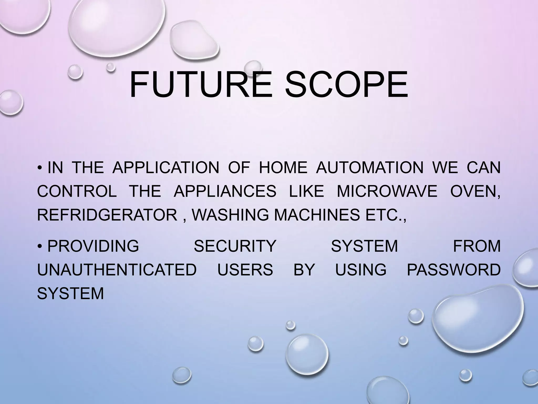 FUTURE SCOPE
• IN THE APPLICATION OF HOME AUTOMATION WE CAN
CONTROL THE APPLIANCES LIKE MICROWAVE OVEN,
REFRIDGERATOR , WASHING MACHINES ETC.,
• PROVIDING SECURITY SYSTEM FROM
UNAUTHENTICATED USERS BY USING PASSWORD
SYSTEM
 