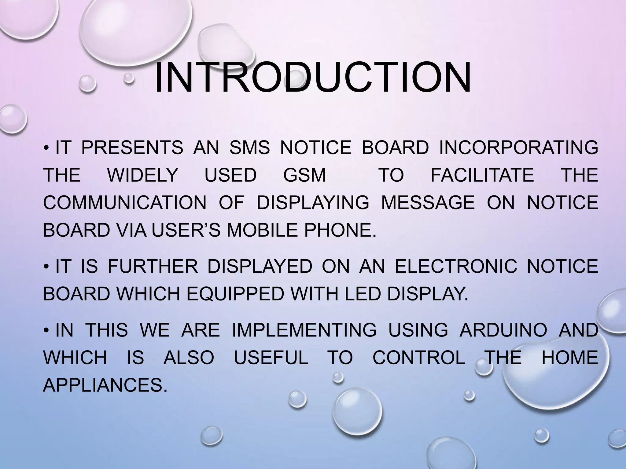 INTRODUCTION
• IT PRESENTS AN SMS NOTICE BOARD INCORPORATING
THE WIDELY USED GSM TO FACILITATE THE
COMMUNICATION OF DISPLAYING MESSAGE ON NOTICE
BOARD VIA USER’S MOBILE PHONE.
• IT IS FURTHER DISPLAYED ON AN ELECTRONIC NOTICE
BOARD WHICH EQUIPPED WITH LED DISPLAY.
• IN THIS WE ARE IMPLEMENTING USING ARDUINO AND
WHICH IS ALSO USEFUL TO CONTROL THE HOME
APPLIANCES.
 