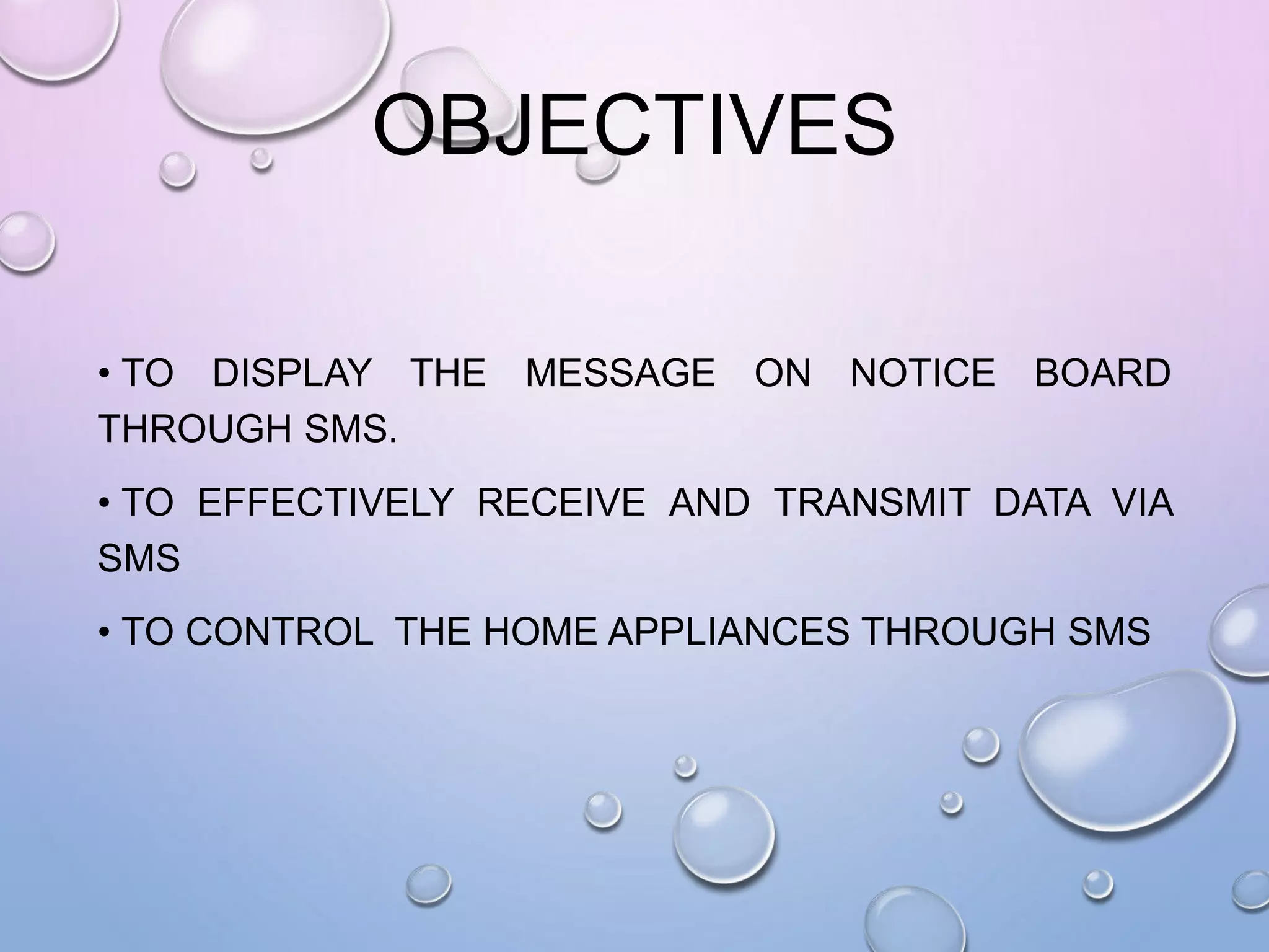 OBJECTIVES
• TO DISPLAY THE MESSAGE ON NOTICE BOARD
THROUGH SMS.
• TO EFFECTIVELY RECEIVE AND TRANSMIT DATA VIA
SMS
• TO CONTROL THE HOME APPLIANCES THROUGH SMS
 