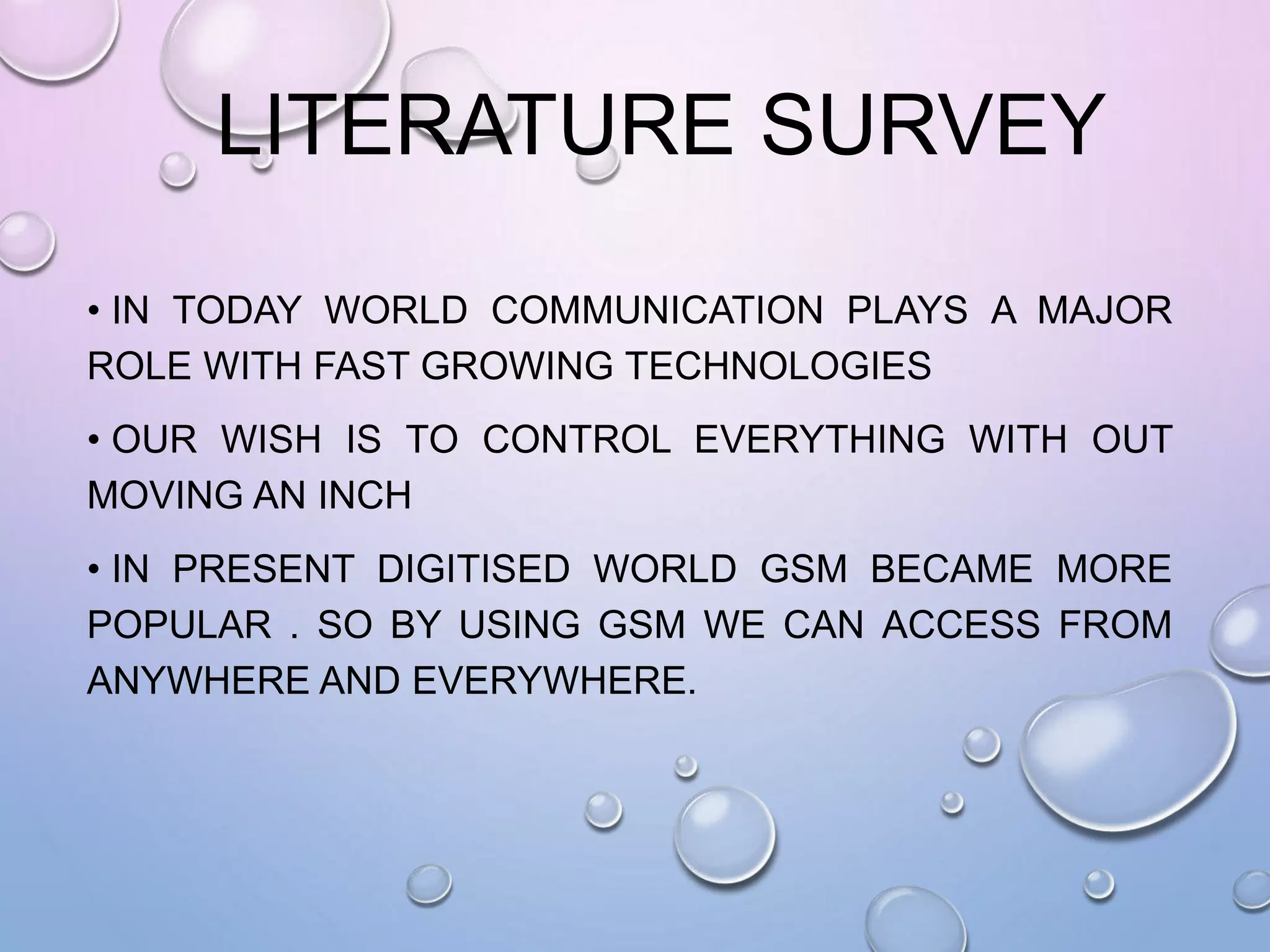 LITERATURE SURVEY
• IN TODAY WORLD COMMUNICATION PLAYS A MAJOR
ROLE WITH FAST GROWING TECHNOLOGIES
• OUR WISH IS TO CONTROL EVERYTHING WITH OUT
MOVING AN INCH
• IN PRESENT DIGITISED WORLD GSM BECAME MORE
POPULAR . SO BY USING GSM WE CAN ACCESS FROM
ANYWHERE AND EVERYWHERE.
 