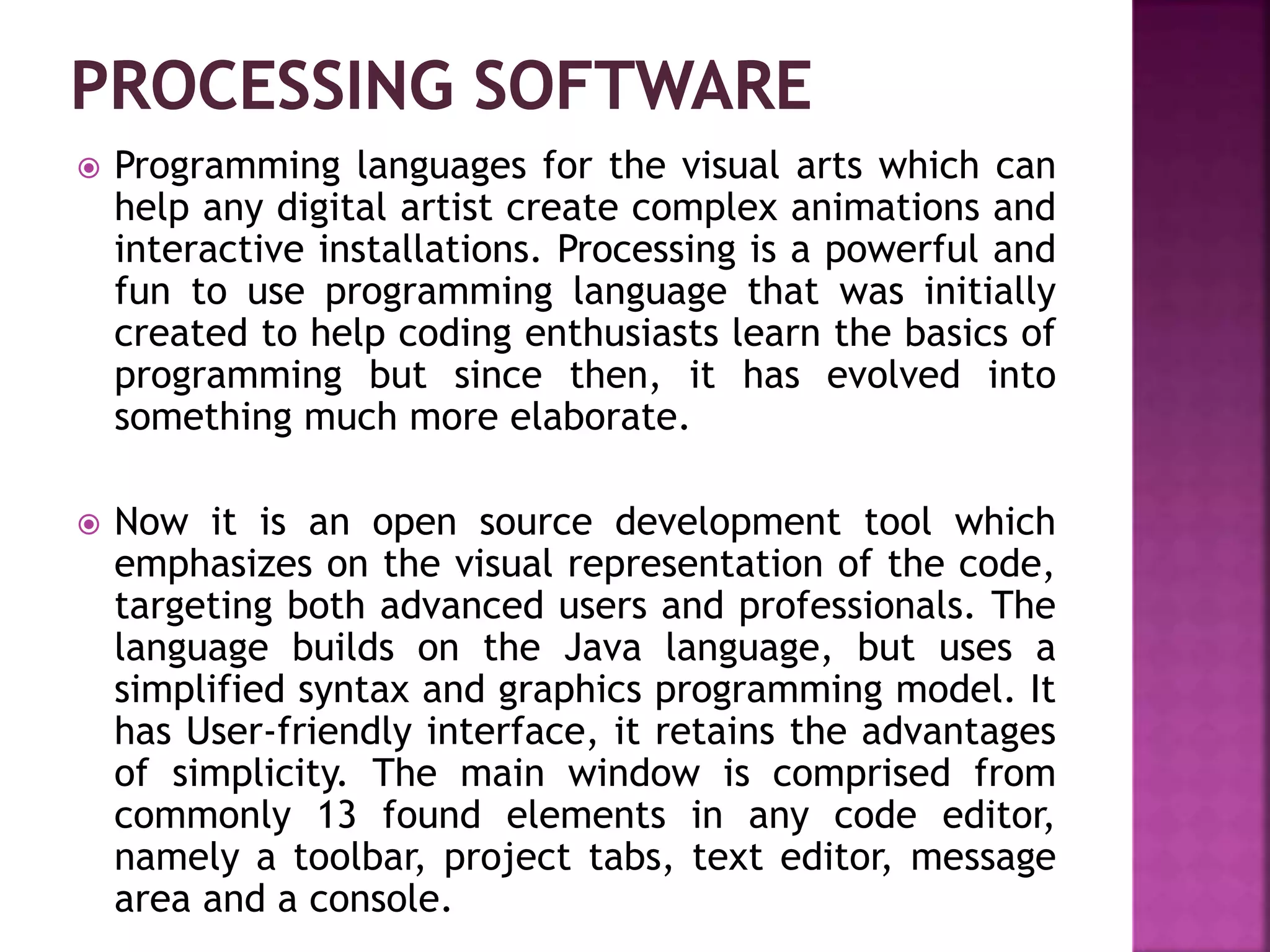  Programming languages for the visual arts which can
help any digital artist create complex animations and
interactive installations. Processing is a powerful and
fun to use programming language that was initially
created to help coding enthusiasts learn the basics of
programming but since then, it has evolved into
something much more elaborate.
 Now it is an open source development tool which
emphasizes on the visual representation of the code,
targeting both advanced users and professionals. The
language builds on the Java language, but uses a
simplified syntax and graphics programming model. It
has User-friendly interface, it retains the advantages
of simplicity. The main window is comprised from
commonly 13 found elements in any code editor,
namely a toolbar, project tabs, text editor, message
area and a console.
 