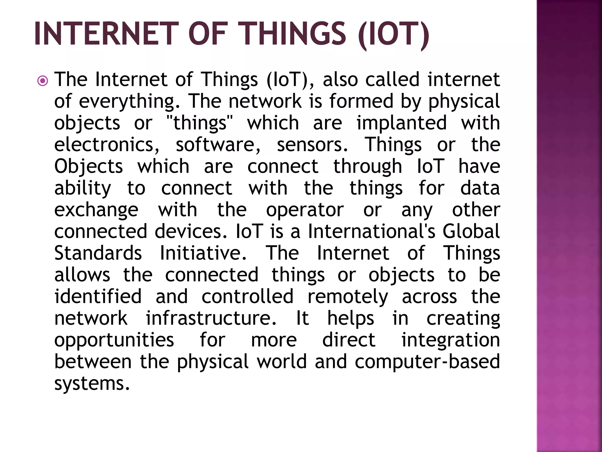  The Internet of Things (IoT), also called internet
of everything. The network is formed by physical
objects or "things" which are implanted with
electronics, software, sensors. Things or the
Objects which are connect through IoT have
ability to connect with the things for data
exchange with the operator or any other
connected devices. IoT is a International's Global
Standards Initiative. The Internet of Things
allows the connected things or objects to be
identified and controlled remotely across the
network infrastructure. It helps in creating
opportunities for more direct integration
between the physical world and computer-based
systems.
 