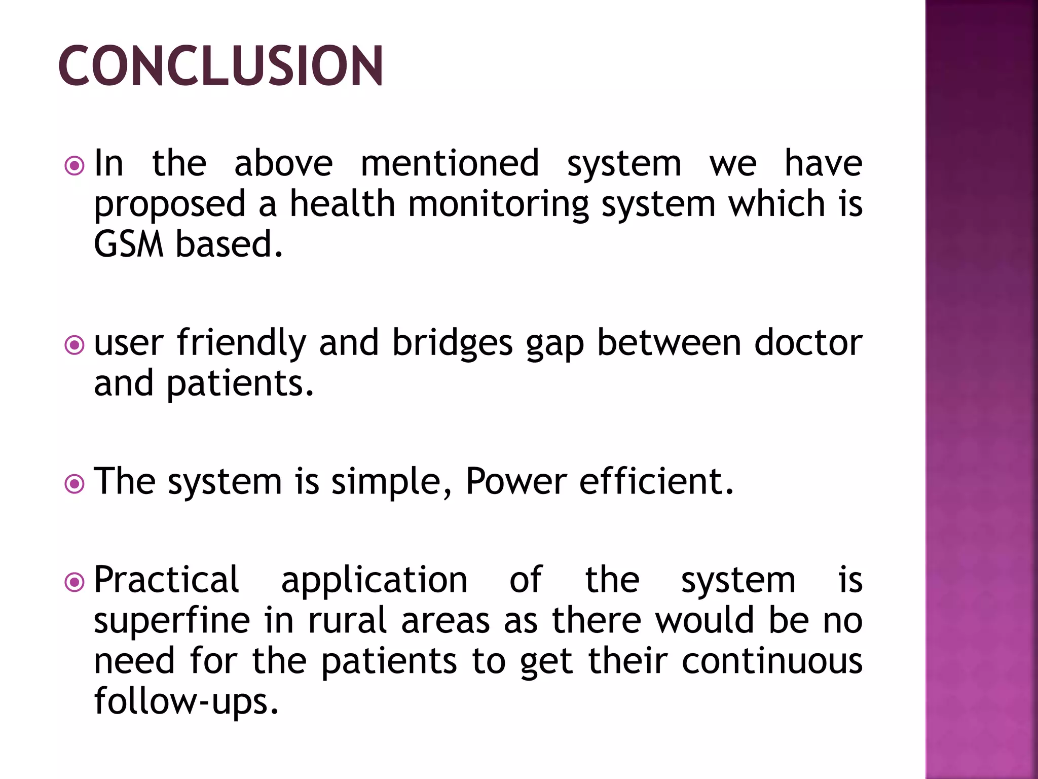  In the above mentioned system we have
proposed a health monitoring system which is
GSM based.
 user friendly and bridges gap between doctor
and patients.
 The system is simple, Power efficient.
 Practical application of the system is
superfine in rural areas as there would be no
need for the patients to get their continuous
follow-ups.
 