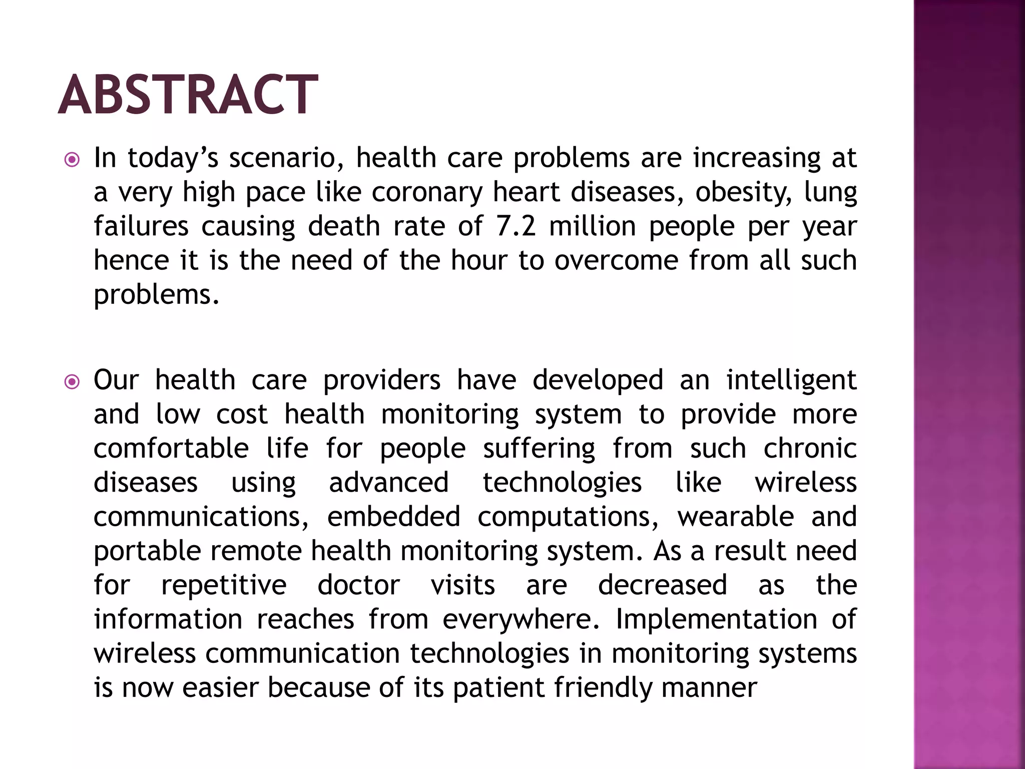  In today’s scenario, health care problems are increasing at
a very high pace like coronary heart diseases, obesity, lung
failures causing death rate of 7.2 million people per year
hence it is the need of the hour to overcome from all such
problems.
 Our health care providers have developed an intelligent
and low cost health monitoring system to provide more
comfortable life for people suffering from such chronic
diseases using advanced technologies like wireless
communications, embedded computations, wearable and
portable remote health monitoring system. As a result need
for repetitive doctor visits are decreased as the
information reaches from everywhere. Implementation of
wireless communication technologies in monitoring systems
is now easier because of its patient friendly manner
 
