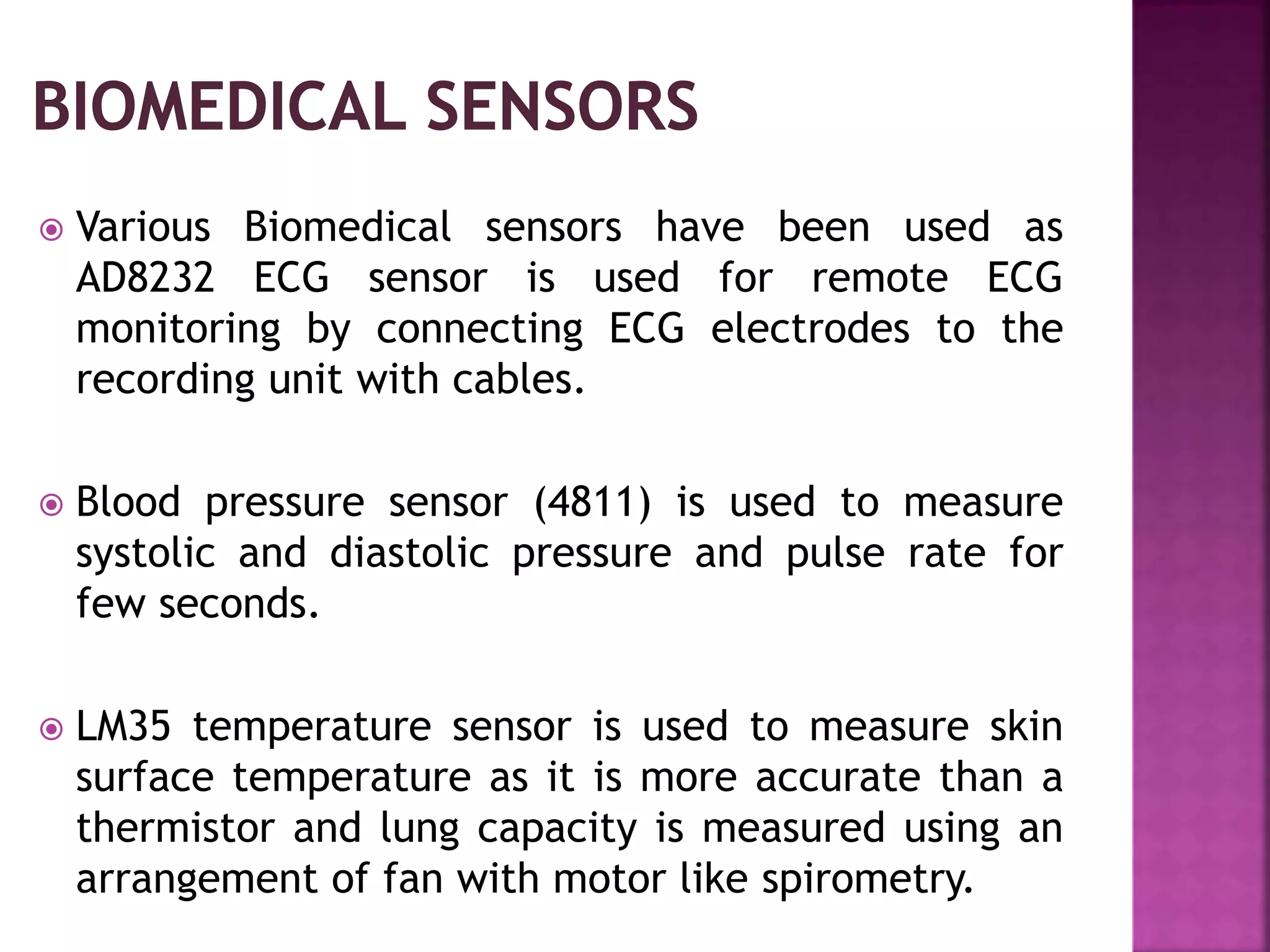  Various Biomedical sensors have been used as
AD8232 ECG sensor is used for remote ECG
monitoring by connecting ECG electrodes to the
recording unit with cables.
 Blood pressure sensor (4811) is used to measure
systolic and diastolic pressure and pulse rate for
few seconds.
 LM35 temperature sensor is used to measure skin
surface temperature as it is more accurate than a
thermistor and lung capacity is measured using an
arrangement of fan with motor like spirometry.
 