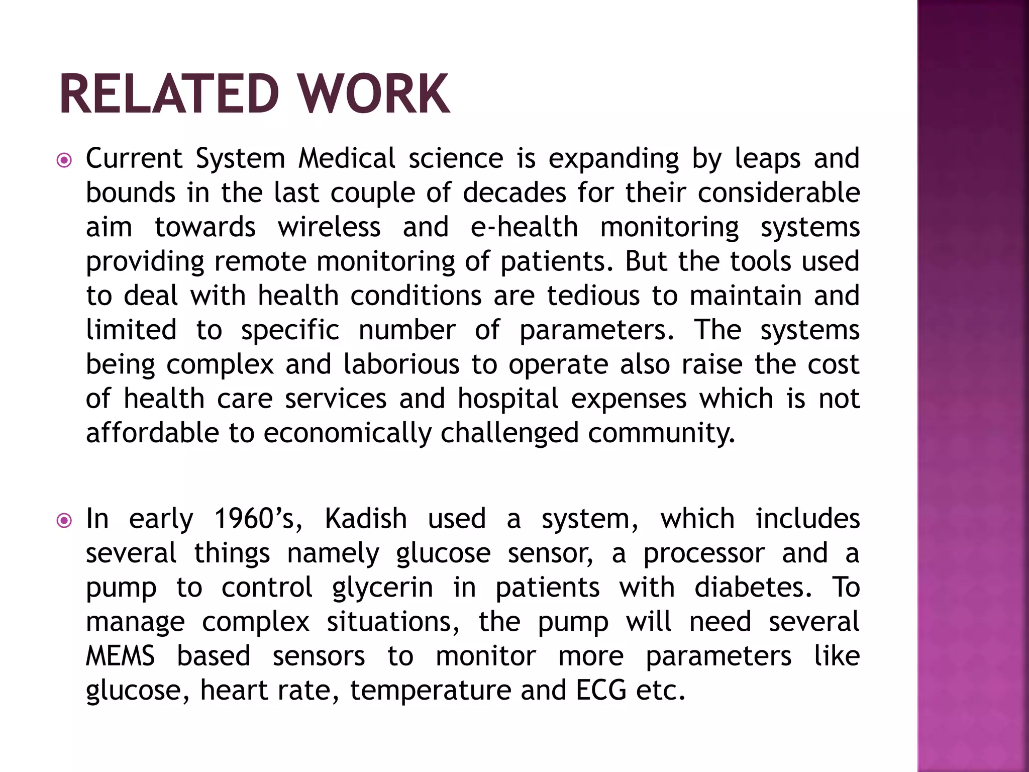  Current System Medical science is expanding by leaps and
bounds in the last couple of decades for their considerable
aim towards wireless and e-health monitoring systems
providing remote monitoring of patients. But the tools used
to deal with health conditions are tedious to maintain and
limited to specific number of parameters. The systems
being complex and laborious to operate also raise the cost
of health care services and hospital expenses which is not
affordable to economically challenged community.
 In early 1960’s, Kadish used a system, which includes
several things namely glucose sensor, a processor and a
pump to control glycerin in patients with diabetes. To
manage complex situations, the pump will need several
MEMS based sensors to monitor more parameters like
glucose, heart rate, temperature and ECG etc.
 