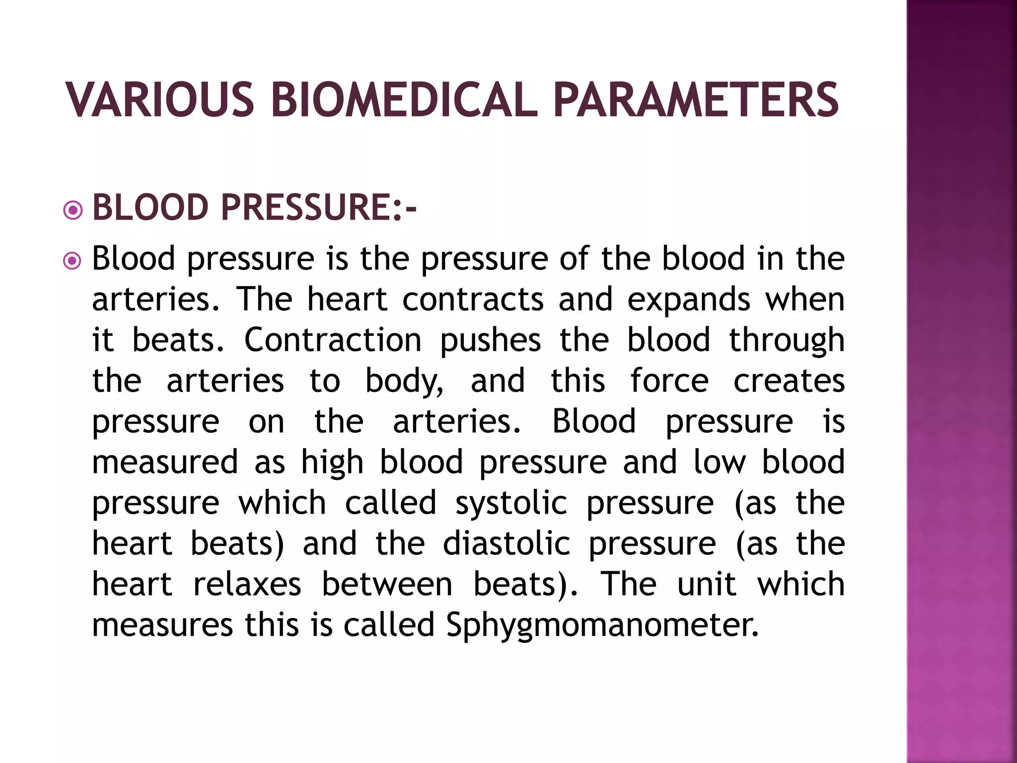  BLOOD PRESSURE:-
 Blood pressure is the pressure of the blood in the
arteries. The heart contracts and expands when
it beats. Contraction pushes the blood through
the arteries to body, and this force creates
pressure on the arteries. Blood pressure is
measured as high blood pressure and low blood
pressure which called systolic pressure (as the
heart beats) and the diastolic pressure (as the
heart relaxes between beats). The unit which
measures this is called Sphygmomanometer.
 