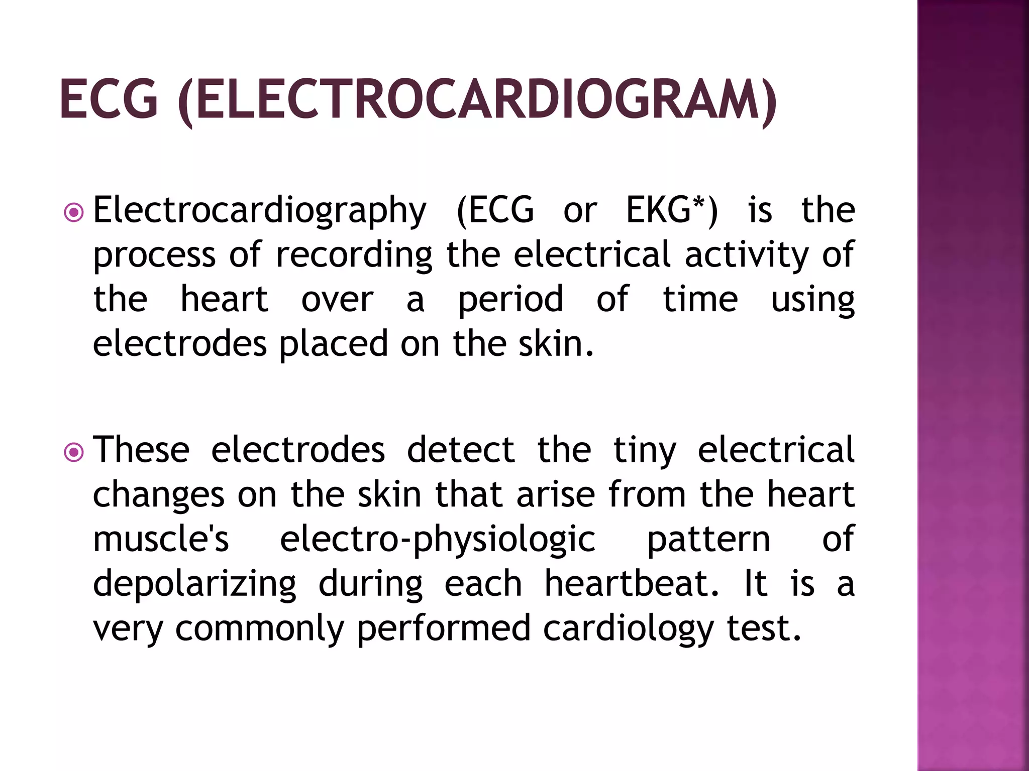  Electrocardiography (ECG or EKG*) is the
process of recording the electrical activity of
the heart over a period of time using
electrodes placed on the skin.
 These electrodes detect the tiny electrical
changes on the skin that arise from the heart
muscle's electro-physiologic pattern of
depolarizing during each heartbeat. It is a
very commonly performed cardiology test.
 