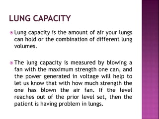  Lung capacity is the amount of air your lungs
can hold or the combination of different lung
volumes.
 The lung capacity is measured by blowing a
fan with the maximum strength one can, and
the power generated in voltage will help to
let us know that with how much strength the
one has blown the air fan. If the level
reaches out of the prior level set, then the
patient is having problem in lungs.
 