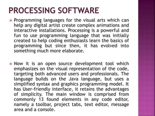  Programming languages for the visual arts which can
help any digital artist create complex animations and
interactive installations. Processing is a powerful and
fun to use programming language that was initially
created to help coding enthusiasts learn the basics of
programming but since then, it has evolved into
something much more elaborate.
 Now it is an open source development tool which
emphasizes on the visual representation of the code,
targeting both advanced users and professionals. The
language builds on the Java language, but uses a
simplified syntax and graphics programming model. It
has User-friendly interface, it retains the advantages
of simplicity. The main window is comprised from
commonly 13 found elements in any code editor,
namely a toolbar, project tabs, text editor, message
area and a console.
 