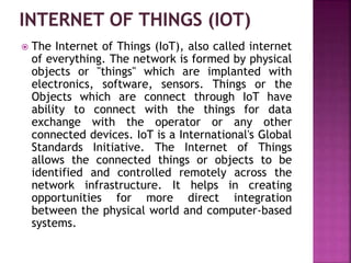  The Internet of Things (IoT), also called internet
of everything. The network is formed by physical
objects or "things" which are implanted with
electronics, software, sensors. Things or the
Objects which are connect through IoT have
ability to connect with the things for data
exchange with the operator or any other
connected devices. IoT is a International's Global
Standards Initiative. The Internet of Things
allows the connected things or objects to be
identified and controlled remotely across the
network infrastructure. It helps in creating
opportunities for more direct integration
between the physical world and computer-based
systems.
 
