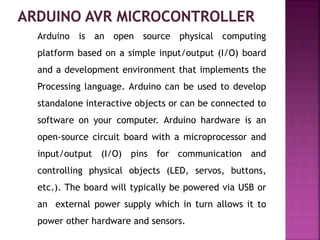 Arduino is an open source physical computing
platform based on a simple input/output (I/O) board
and a development environment that implements the
Processing language. Arduino can be used to develop
standalone interactive objects or can be connected to
software on your computer. Arduino hardware is an
open-source circuit board with a microprocessor and
input/output (I/O) pins for communication and
controlling physical objects (LED, servos, buttons,
etc.). The board will typically be powered via USB or
an external power supply which in turn allows it to
power other hardware and sensors.
 
