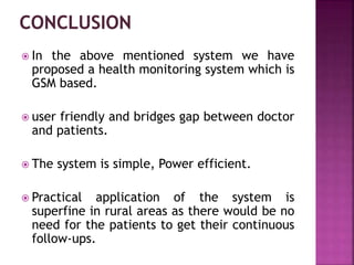  In the above mentioned system we have
proposed a health monitoring system which is
GSM based.
 user friendly and bridges gap between doctor
and patients.
 The system is simple, Power efficient.
 Practical application of the system is
superfine in rural areas as there would be no
need for the patients to get their continuous
follow-ups.
 