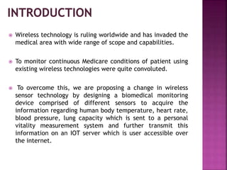  Wireless technology is ruling worldwide and has invaded the
medical area with wide range of scope and capabilities.
 To monitor continuous Medicare conditions of patient using
existing wireless technologies were quite convoluted.
 To overcome this, we are proposing a change in wireless
sensor technology by designing a biomedical monitoring
device comprised of different sensors to acquire the
information regarding human body temperature, heart rate,
blood pressure, lung capacity which is sent to a personal
vitality measurement system and further transmit this
information on an IOT server which is user accessible over
the internet.
 
