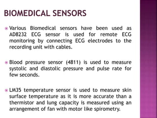  Various Biomedical sensors have been used as
AD8232 ECG sensor is used for remote ECG
monitoring by connecting ECG electrodes to the
recording unit with cables.
 Blood pressure sensor (4811) is used to measure
systolic and diastolic pressure and pulse rate for
few seconds.
 LM35 temperature sensor is used to measure skin
surface temperature as it is more accurate than a
thermistor and lung capacity is measured using an
arrangement of fan with motor like spirometry.
 