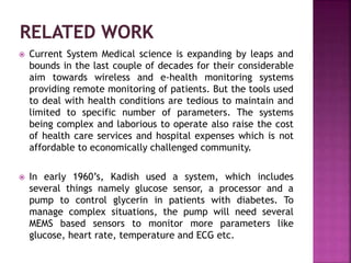  Current System Medical science is expanding by leaps and
bounds in the last couple of decades for their considerable
aim towards wireless and e-health monitoring systems
providing remote monitoring of patients. But the tools used
to deal with health conditions are tedious to maintain and
limited to specific number of parameters. The systems
being complex and laborious to operate also raise the cost
of health care services and hospital expenses which is not
affordable to economically challenged community.
 In early 1960’s, Kadish used a system, which includes
several things namely glucose sensor, a processor and a
pump to control glycerin in patients with diabetes. To
manage complex situations, the pump will need several
MEMS based sensors to monitor more parameters like
glucose, heart rate, temperature and ECG etc.
 
