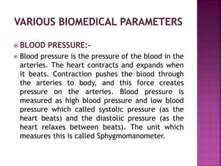  BLOOD PRESSURE:-
 Blood pressure is the pressure of the blood in the
arteries. The heart contracts and expands when
it beats. Contraction pushes the blood through
the arteries to body, and this force creates
pressure on the arteries. Blood pressure is
measured as high blood pressure and low blood
pressure which called systolic pressure (as the
heart beats) and the diastolic pressure (as the
heart relaxes between beats). The unit which
measures this is called Sphygmomanometer.
 