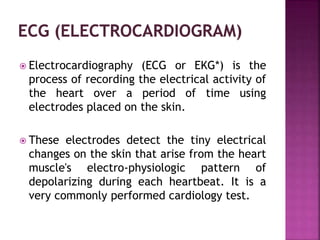 Electrocardiography (ECG or EKG*) is the
process of recording the electrical activity of
the heart over a period of time using
electrodes placed on the skin.
 These electrodes detect the tiny electrical
changes on the skin that arise from the heart
muscle's electro-physiologic pattern of
depolarizing during each heartbeat. It is a
very commonly performed cardiology test.
 