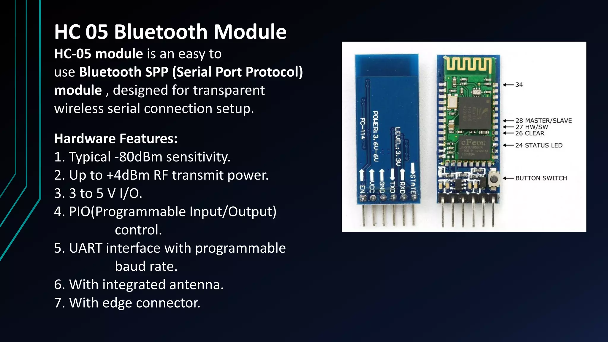 HC 05 Bluetooth Module
HC‐05 module is an easy to
use Bluetooth SPP (Serial Port Protocol)
module , designed for transparent
wireless serial connection setup.
Hardware Features:
1. Typical ‐80dBm sensitivity.
2. Up to +4dBm RF transmit power.
3. 3 to 5 V I/O.
4. PIO(Programmable Input/Output)
control.
5. UART interface with programmable
baud rate.
6. With integrated antenna.
7. With edge connector.
 