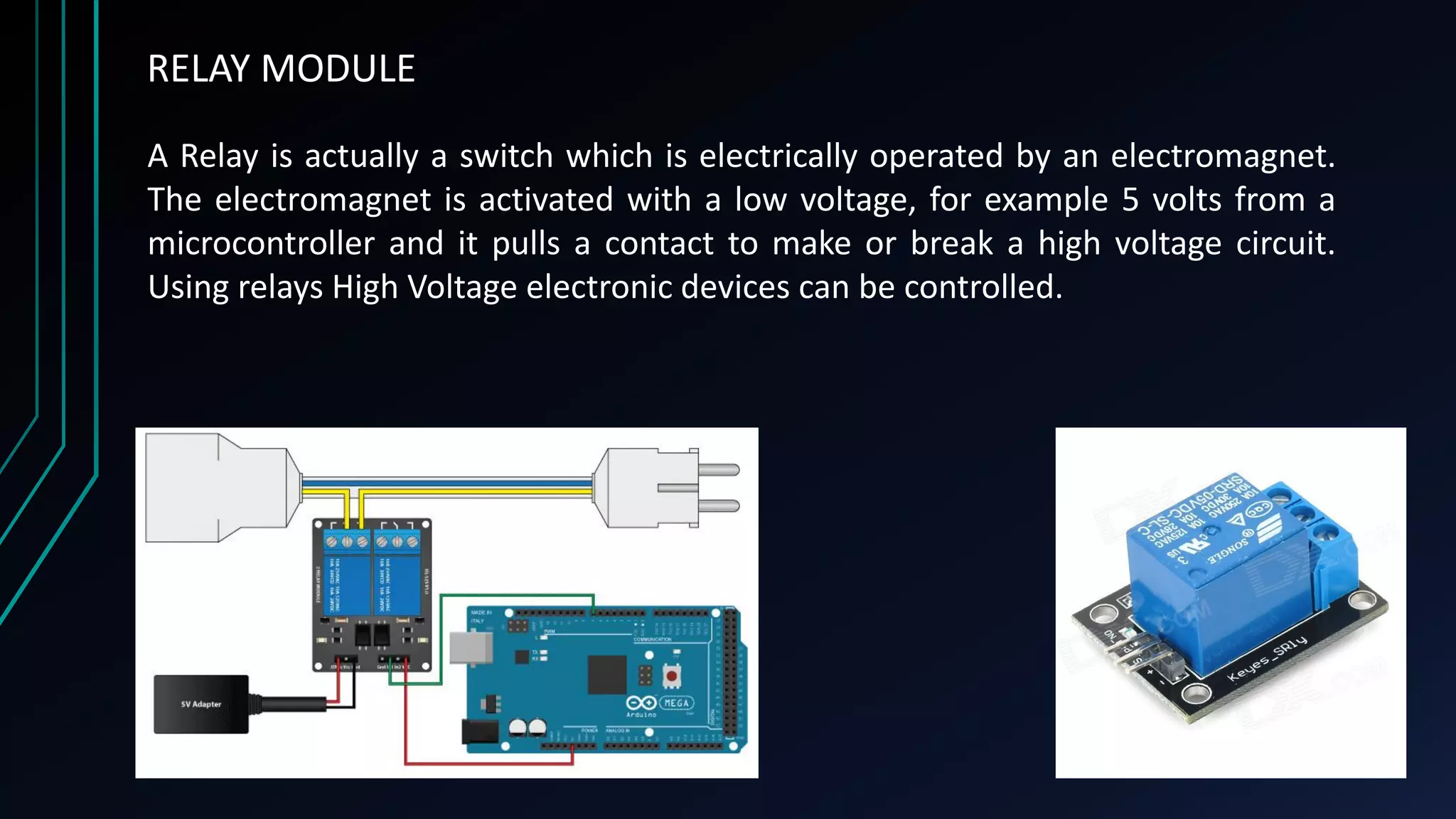 RELAY MODULE
A Relay is actually a switch which is electrically operated by an electromagnet.
The electromagnet is activated with a low voltage, for example 5 volts from a
microcontroller and it pulls a contact to make or break a high voltage circuit.
Using relays High Voltage electronic devices can be controlled.
 