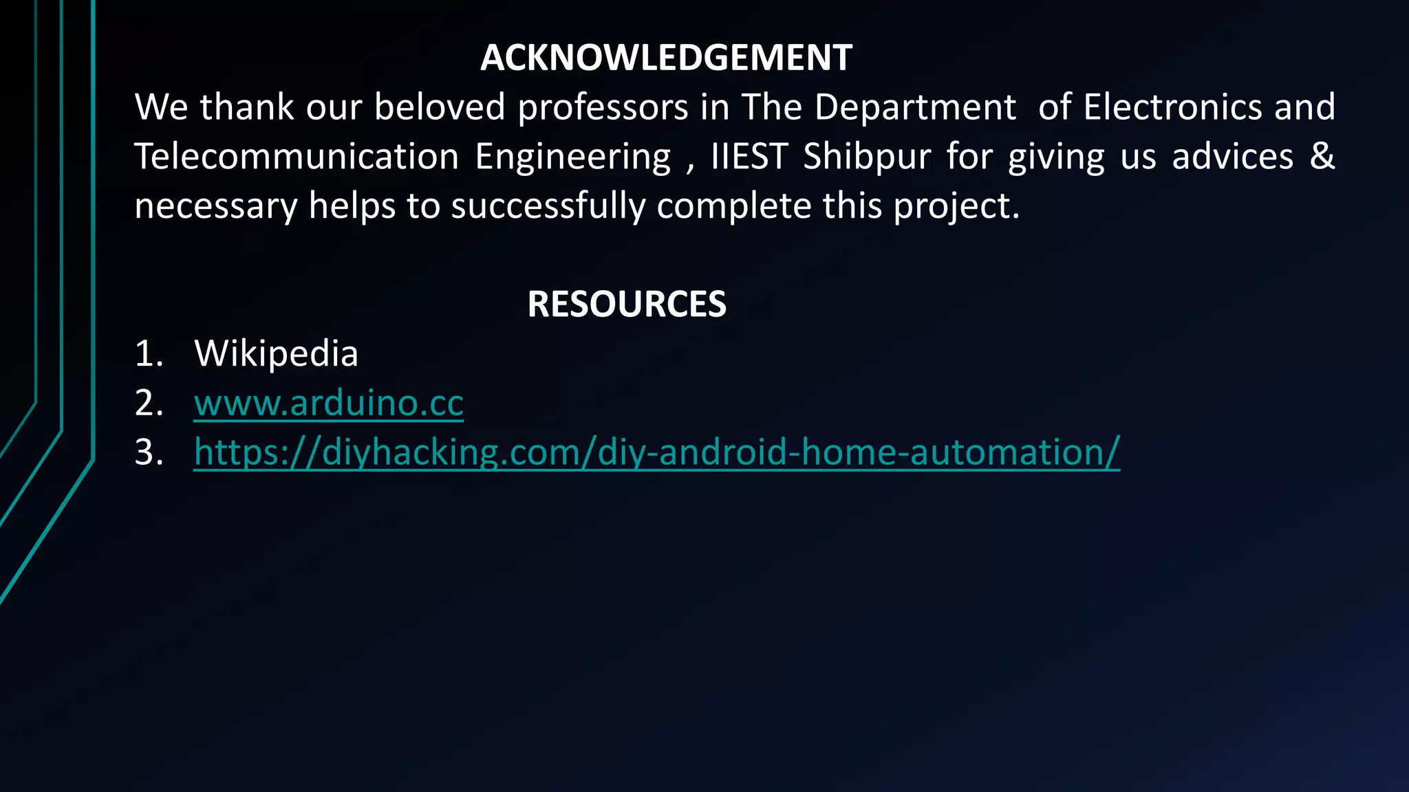 ACKNOWLEDGEMENT
We thank our beloved professors in The Department of Electronics and
Telecommunication Engineering , IIEST Shibpur for giving us advices &
necessary helps to successfully complete this project.
RESOURCES
1. Wikipedia
2. www.arduino.cc
3. https://diyhacking.com/diy-android-home-automation/
 