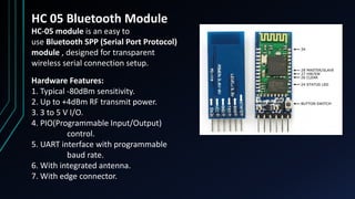 HC 05 Bluetooth Module
HC‐05 module is an easy to
use Bluetooth SPP (Serial Port Protocol)
module , designed for transparent
wireless serial connection setup.
Hardware Features:
1. Typical ‐80dBm sensitivity.
2. Up to +4dBm RF transmit power.
3. 3 to 5 V I/O.
4. PIO(Programmable Input/Output)
control.
5. UART interface with programmable
baud rate.
6. With integrated antenna.
7. With edge connector.
 