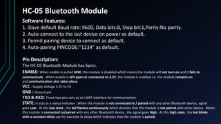 HC-05 Bluetooth Module
Software Features:
1. Slave default Baud rate: 9600, Data bits:8, Stop bit:1,Parity:No parity.
2. Auto‐connect to the last device on power as default.
3. Permit pairing device to connect as default.
4. Auto‐pairing PINCODE:”1234” as default.
Pin Description:
The HC-05 Bluetooth Module has 6pins.
ENABLE: When enable is pulled LOW, the module is disabled which means the module will not turn on and it fails to
communicate . When enable is left open or connected to 3.3V, the module is enabled i.e. the module remains on
and communication also takes place.
VCC : Supply Voltage 3.3V to 5V
GND : Ground pin
TXD & RXD: These two pins acts as an UART interface for communication.
STATE: It acts as a status indicator . When the module is not connected to / paired with any other Bluetooth device, signal
goes Low . At this low state , the led flashes continuously which denotes that the module is not paired with other device . When
this module is connected to/paired with any other Bluetooth device , the signal goes High . At this high state , the led blinks
with a constant delay say for example 2s delay which indicates that the module is paired.
 